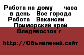 Работа на дому 2-3 часа в день - Все города Работа » Вакансии   . Приморский край,Владивосток г.